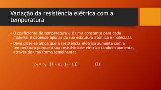 Variação da resistência elétrica com a 
temperatura 
• O coeficiente de temperatura  é uma constante para cada 
material e depende apenas da sua estrutura atómica e molecular. 
• Deve dizer-se ainda que a resistência elétrica aumenta com a 
temperatura porque a sua resistividade elétrica também aumenta, 
através de uma forma semelhante: 
2 = 1 . [1 + . (t2 – t1)] (2) 
 