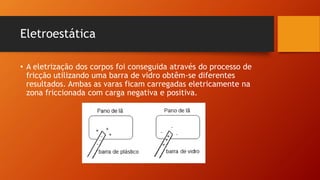 Eletroestática 
• A eletrização dos corpos foi conseguida através do processo de 
fricção utilizando uma barra de vidro obtêm-se diferentes 
resultados. Ambas as varas ficam carregadas eletricamente na 
zona friccionada com carga negativa e positiva. 
 