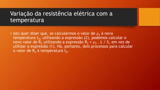 Variação da resistência elétrica com a 
temperatura 
• Isto quer dizer que, se calcularmos o valor de 2 à nova 
temperatura t2, utilizando a expressão (2), podemos calcular o 
novo valor de R2 utilizando a expressão R2 = 2 . L / S, em vez de 
utilizar a expressão (1). Há, portanto, dois processos para calcular 
o valor de R2 à temperatura t2. 
 