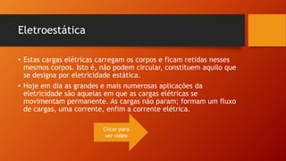 Eletroestática 
• Estas cargas elétricas carregam os corpos e ficam retidas nesses 
mesmos corpos. Isto é, não podem circular, constituem aquilo que 
se designa por eletricidade estática. 
• Hoje em dia as grandes e mais numerosas aplicações da 
eletricidade são aquelas em que as cargas elétricas se 
movimentam permanente. As cargas não param; formam um fluxo 
de cargas, uma corrente, enfim a corrente elétrica. 
Clicar para 
ver vídeo 
 