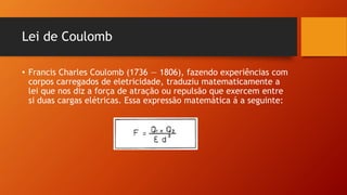 Lei de Coulomb 
• Francis Charles Coulomb (1736 — 1806), fazendo experiências com 
corpos carregados de eletricidade, traduziu matematicamente a 
lei que nos diz a força de atração ou repulsão que exercem entre 
si duas cargas elétricas. Essa expressão matemática á a seguinte: 
 
