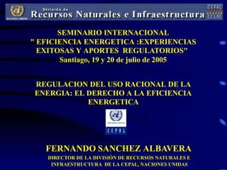 SEMINARIO INTERNACIONAL
" EFICIENCIA ENERGETICA :EXPERIENCIAS
  EXITOSAS Y APORTES REGULATORIOS"
        Santiago, 19 y 20 de julio de 2005


 REGULACION DEL USO RACIONAL DE LA
 ENERGIA: EL DERECHO A LA EFICIENCIA
             ENERGETICA




   FERNANDO SANCHEZ ALBAVERA
    DIRECTOR DE LA DIVISIÓN DE RECURSOS NATURALES E
     INFRAESTRUCTURA DE LA CEPAL, NACIONES UNIDAS
 