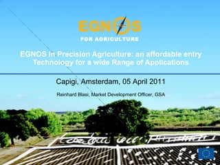 EGNOS in Precision Agriculture: an affordable entry Technology for a wide Range of Applications Capigi, Amsterdam, 05 April 2011 Reinhard Blasi, Market Development Officer, GSA 