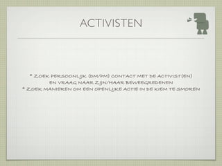 ACTIVISTEN



   * ZOEK PERSOONLIJK (DM/PM) CONTACT MET DE ACTIVIST(EN)
         EN VRAAG NAAR ZIJN/HAAR BEWEEGREDENEN
* ZOEK MANIEREN OM EEN OPENLIJKE ACTIE IN DE KIEM TE SMOREN
 