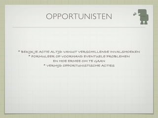OPPORTUNISTEN



* BEKIJK JE ACTIE ALTIJD VANUIT VERSCHILLENDE INVALSHOEKEN
     * FORMULEER OP VOORHAND EVENTUELE PROBLEMEN
                   EN HOE ERMEE OM TE GAAN
              * VERMIJD OPPORTUNISTISCHE ACTIES
 