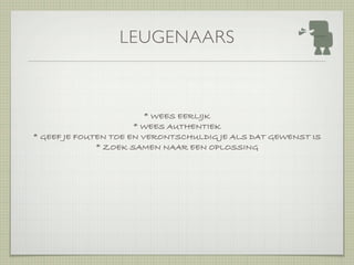 LEUGENAARS



                         * WEES EERLIJK
                      * WEES AUTHENTIEK
* GEEF JE FOUTEN TOE EN VERONTSCHULDIG JE ALS DAT GEWENST IS
              * ZOEK SAMEN NAAR EEN OPLOSSING
 