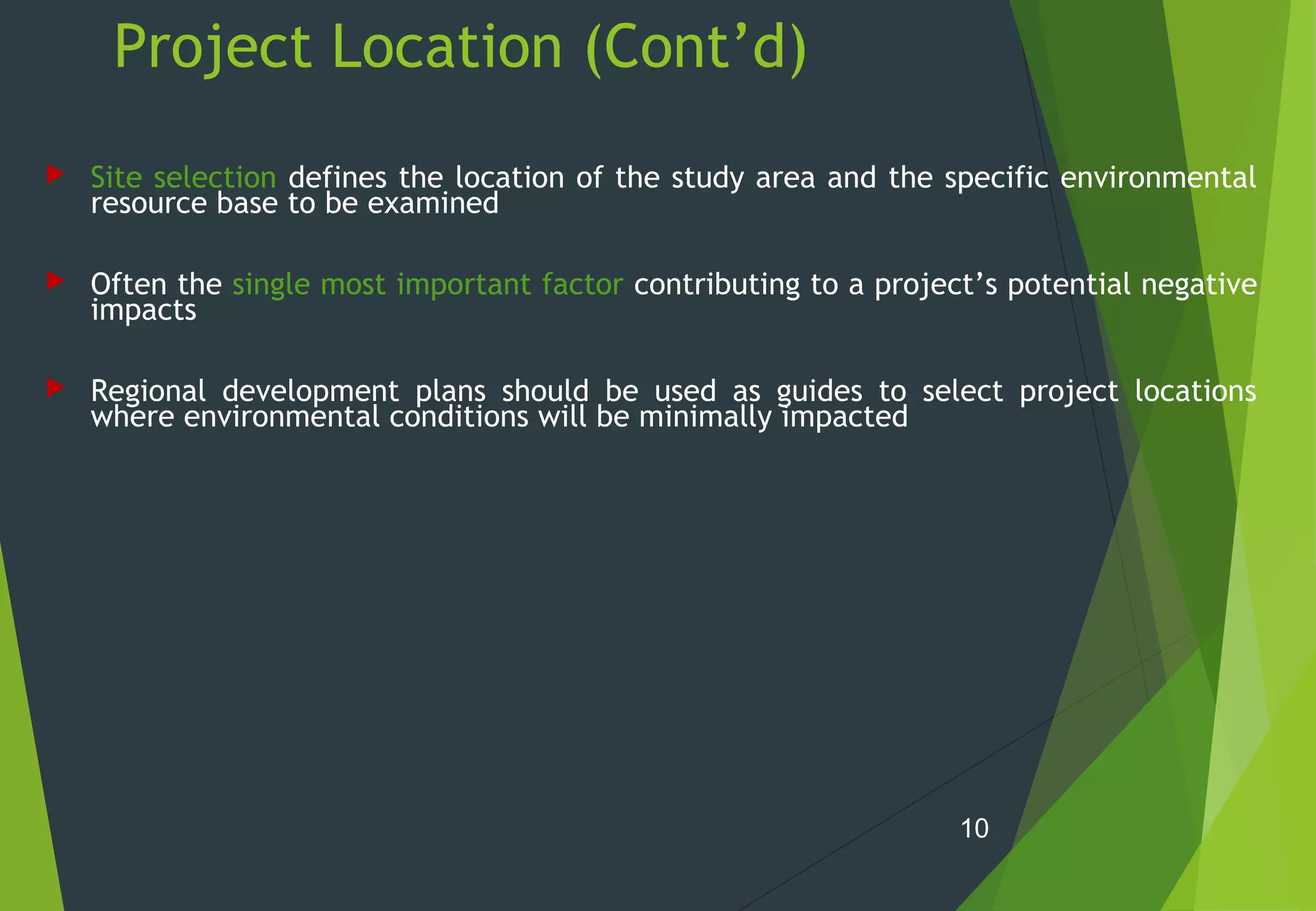 Project Location (Cont’d)
 Site selection defines the location of the study area and the specific environmental
resource base to be examined
 Often the single most important factor contributing to a project’s potential negative
impacts
 Regional development plans should be used as guides to select project locations
where environmental conditions will be minimally impacted
10
 