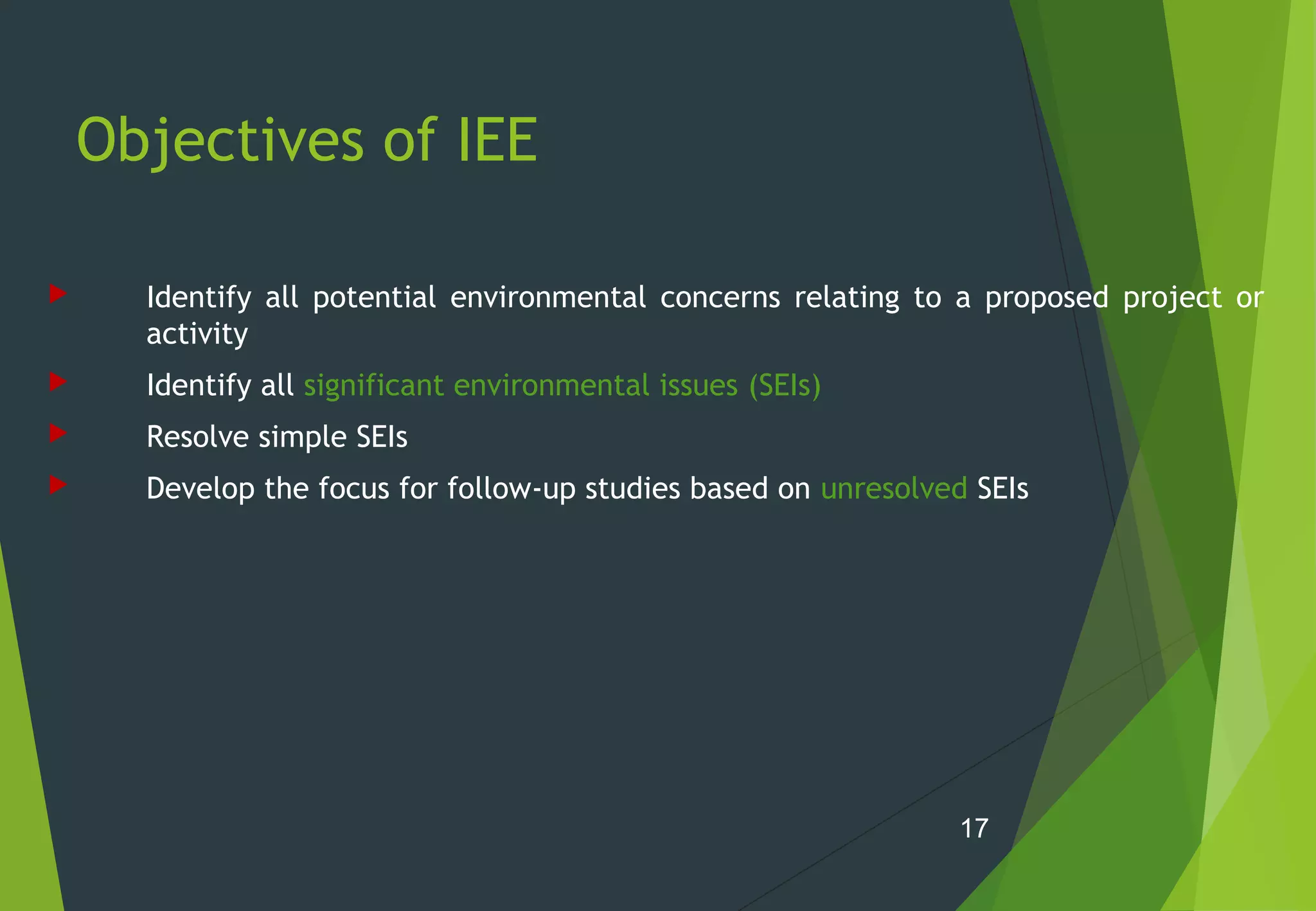 Objectives of IEE
 Identify all potential environmental concerns relating to a proposed project or
activity
 Identify all significant environmental issues (SEIs)
 Resolve simple SEIs
 Develop the focus for follow-up studies based on unresolved SEIs
17
 