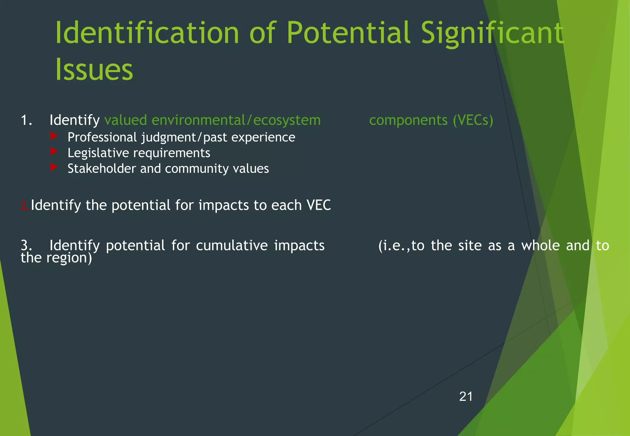 Identification of Potential Significant
Issues
1. Identify valued environmental/ecosystem components (VECs)
 Professional judgment/past experience
 Legislative requirements
 Stakeholder and community values
2.Identify the potential for impacts to each VEC
3. Identify potential for cumulative impacts (i.e.,to the site as a whole and to
the region)
21
 