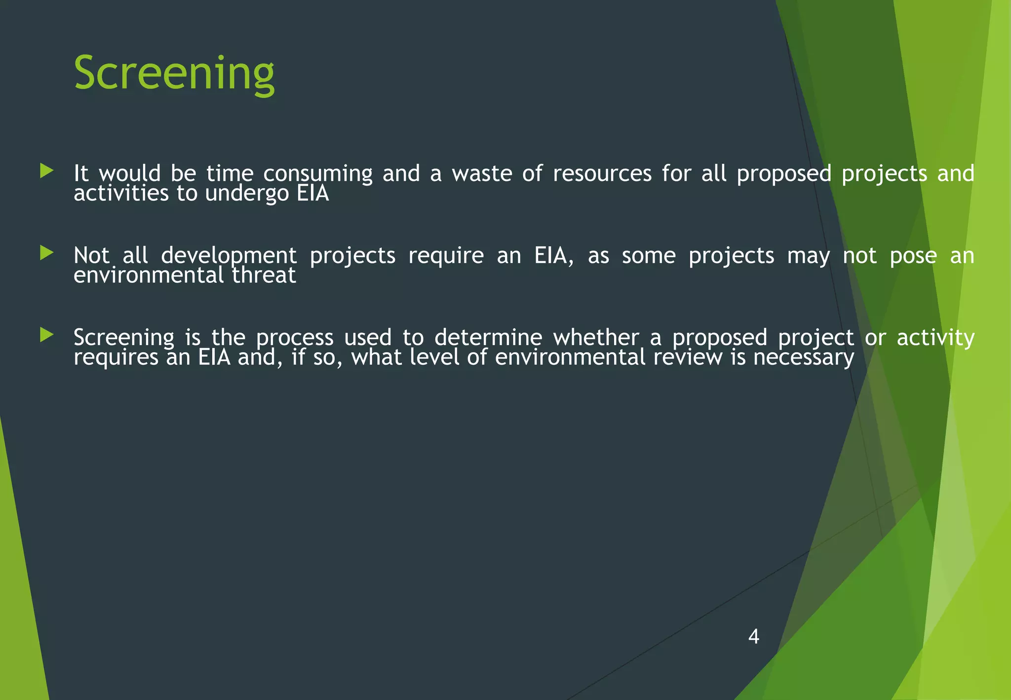 Screening
 It would be time consuming and a waste of resources for all proposed projects and
activities to undergo EIA
 Not all development projects require an EIA, as some projects may not pose an
environmental threat
 Screening is the process used to determine whether a proposed project or activity
requires an EIA and, if so, what level of environmental review is necessary
4
 