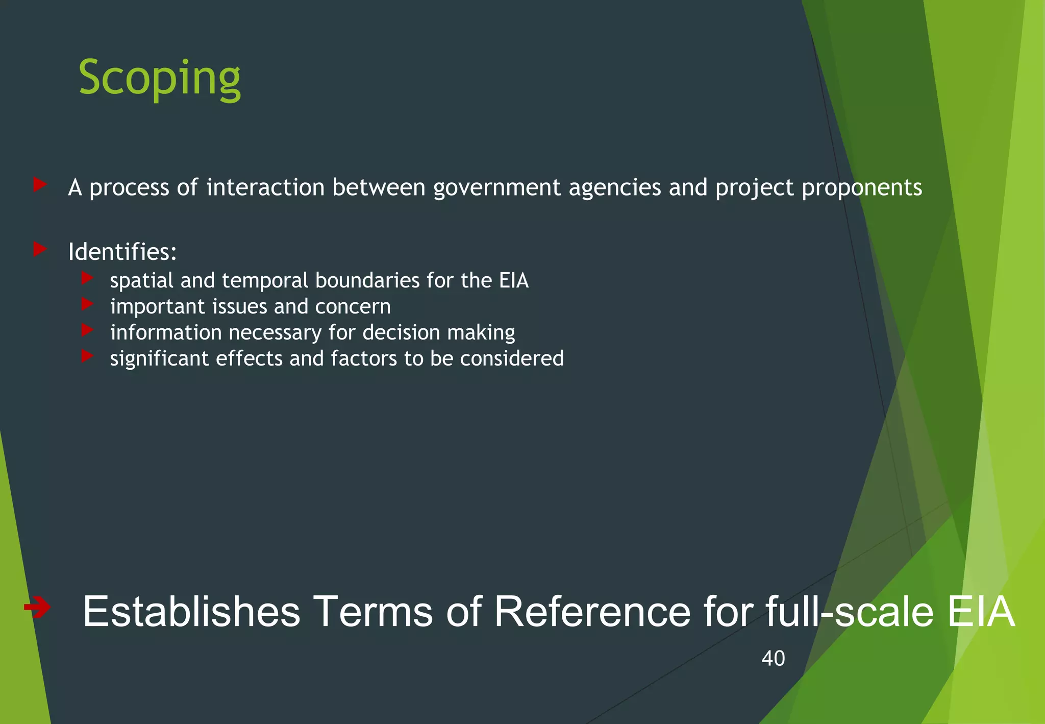 Scoping
 A process of interaction between government agencies and project proponents
 Identifies:
 spatial and temporal boundaries for the EIA
 important issues and concern
 information necessary for decision making
 significant effects and factors to be considered
40
 Establishes Terms of Reference for full-scale EIA
 