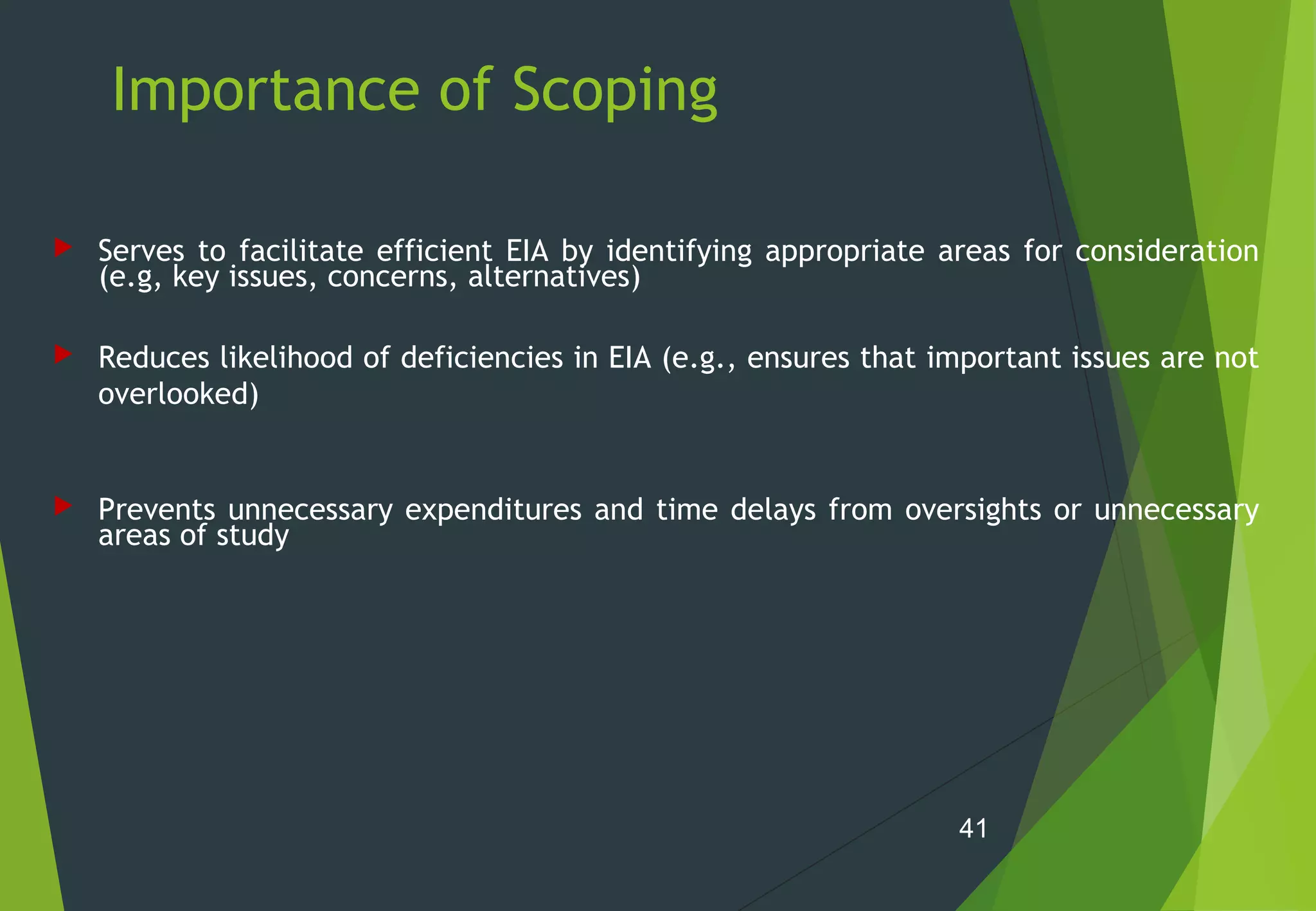 Importance of Scoping
 Serves to facilitate efficient EIA by identifying appropriate areas for consideration
(e.g, key issues, concerns, alternatives)
 Reduces likelihood of deficiencies in EIA (e.g., ensures that important issues are not
overlooked)
 Prevents unnecessary expenditures and time delays from oversights or unnecessary
areas of study
41
 