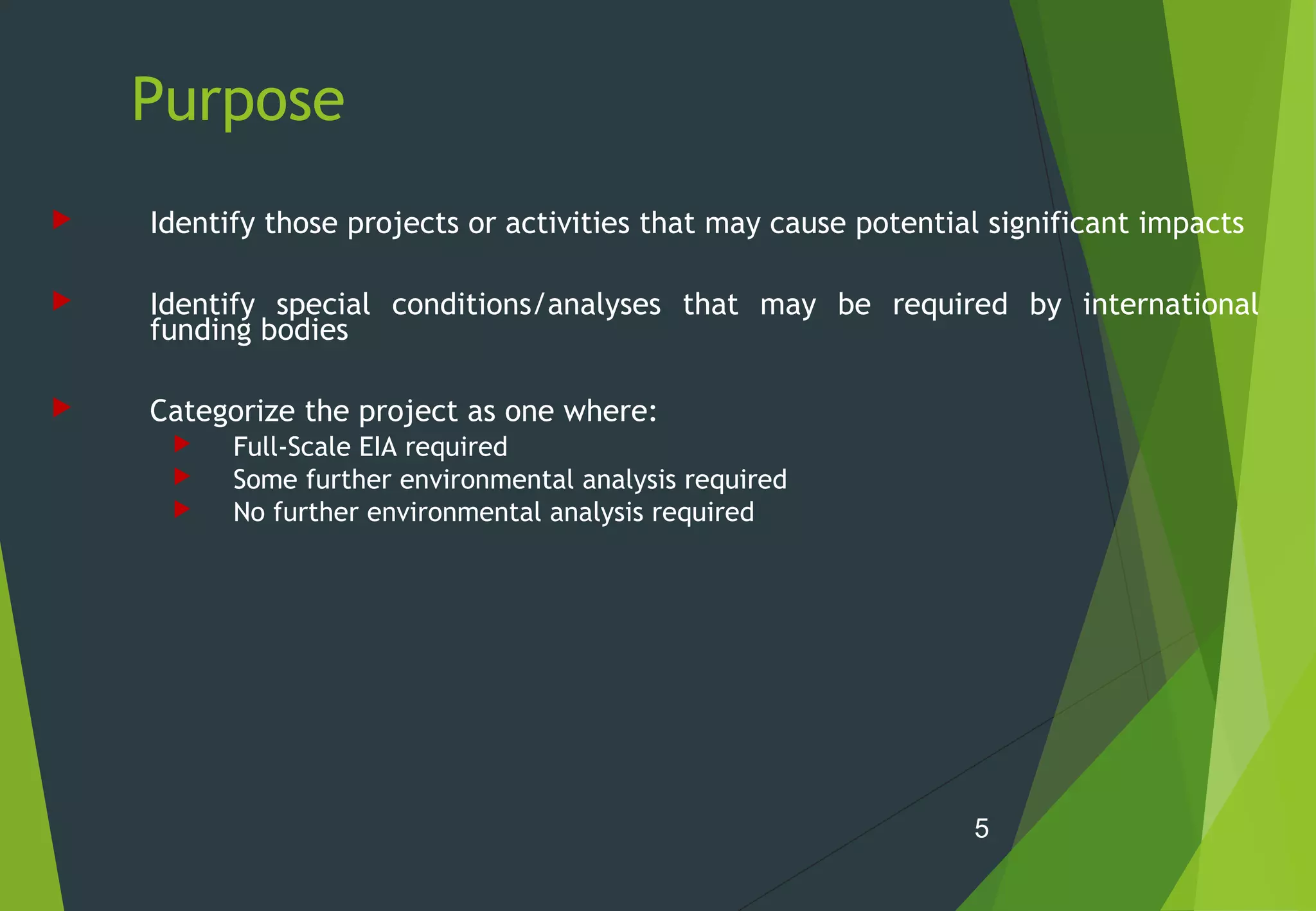 Purpose
 Identify those projects or activities that may cause potential significant impacts
 Identify special conditions/analyses that may be required by international
funding bodies
 Categorize the project as one where:
 Full-Scale EIA required
 Some further environmental analysis required
 No further environmental analysis required
5
 