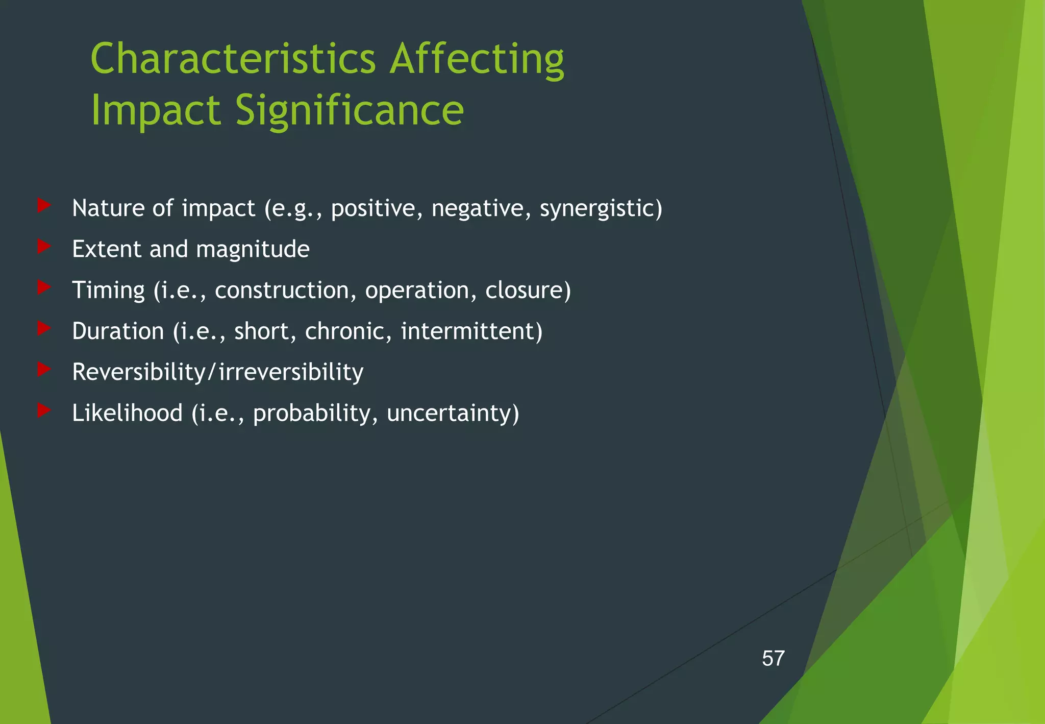 Characteristics Affecting
Impact Significance
 Nature of impact (e.g., positive, negative, synergistic)
 Extent and magnitude
 Timing (i.e., construction, operation, closure)
 Duration (i.e., short, chronic, intermittent)
 Reversibility/irreversibility
 Likelihood (i.e., probability, uncertainty)
57
 