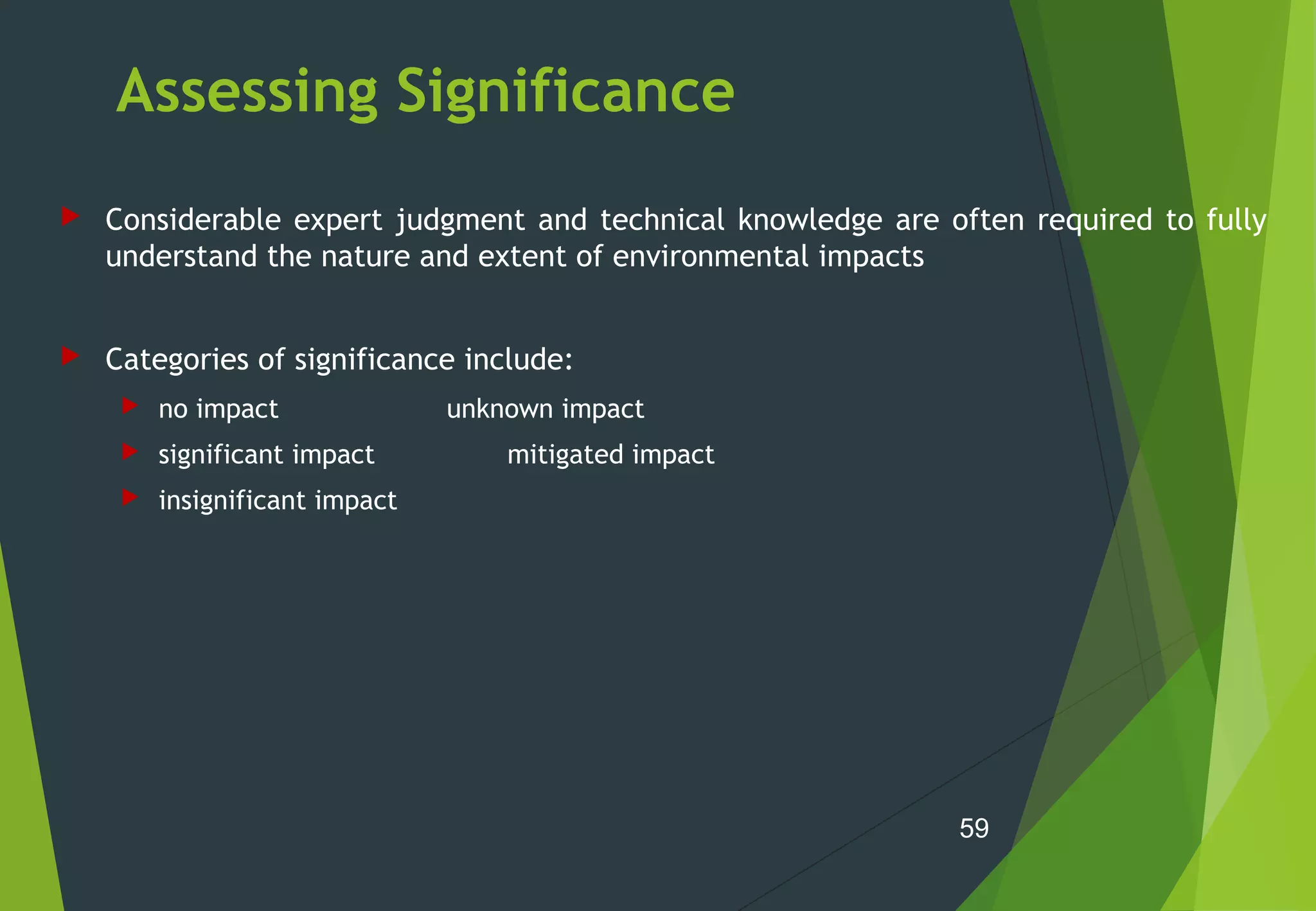 Assessing Significance
 Considerable expert judgment and technical knowledge are often required to fully
understand the nature and extent of environmental impacts
 Categories of significance include:
 no impact » unknown impact
 significant impact » mitigated impact
 insignificant impact
59
 