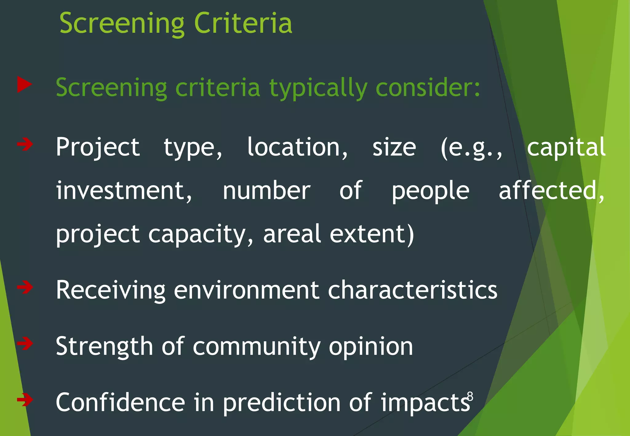 Screening Criteria
 Screening criteria typically consider:
 Project type, location, size (e.g., capital
investment, number of people affected,
project capacity, areal extent)
 Receiving environment characteristics
 Strength of community opinion
 Confidence in prediction of impacts8
 