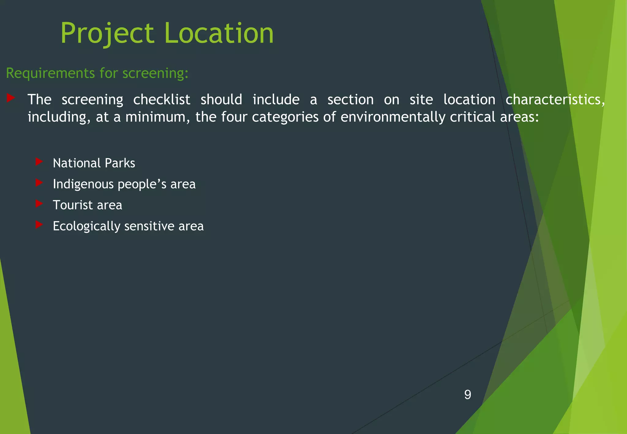 Project Location
Requirements for screening:
 The screening checklist should include a section on site location characteristics,
including, at a minimum, the four categories of environmentally critical areas:
 National Parks
 Indigenous people’s area
 Tourist area
 Ecologically sensitive area
9
 