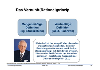 Das Vernunft(Rational)prinzip


                               Mengenmäßige                                                         Wertmäßige
                                  Definition                                                         Definition
                              (kg, Stückzahlen)                                                   (Geld, Finanzen)



                                                             „Wirtschaft ist der Inbegriff aller planvollen
                                                                  menschlichen Tätigkeiten, die unter
                                                                Beachtung des ökonomischen Prinzips
                                                              (Rationalprinzip) mit dem Zweck erfolgen,
                                                               die – an den Bedürfnissen der Menschen
                                                                gemessen – bestehende Knappheit der
                                                                      Güter zu verringern.“ (S. 2)

Quelle: Wöhe, Günter: Einführung in die Allgemeine Betriebswirtschaftslehre. München: Vahlen 1999, 19. Aufl. S. 1-56

  Ökonomische Grundlagen                                                     Tobias Illig                              SRH Hochschule Heidelberg   26
 