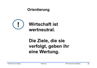 Orientierung



               !         Wirtschaft ist
                         wertneutral.

                         Die Ziele, die sie
                         verfolgt, geben ihr
                         eine Wertung.

Ökonomische Grundlagen          Tobias Illig   SRH Hochschule Heidelberg   29
 