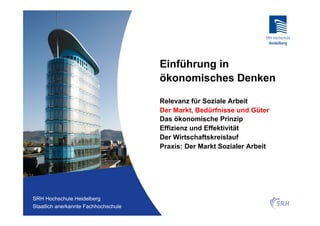Einführung in
                                          ökonomisches Denken

                                          Relevanz für Soziale Arbeit
                                          Der Markt, Bedürfnisse und Güter
                                          Das ökonomische Prinzip
                                          Effizienz und Effektivität
                                          Der Wirtschaftskreislauf
                                          Praxis: Der Markt Sozialer Arbeit




Fachhochschule Heidelberg
 SRH Hochschule Heidelberg
Staatlich anerkannte Hochschule der SRH
 Staatlich anerkannte Fachhochschule
 