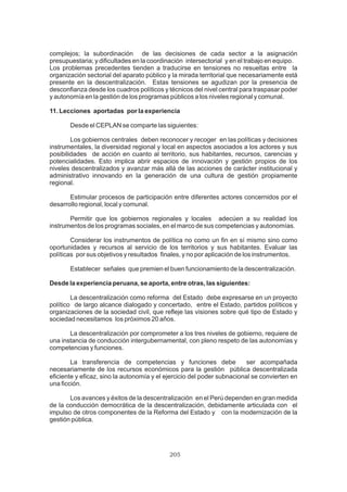 205
complejos; la subordinación de las decisiones de cada sector a la asignación
presupuestaria; y dificultades en la coordinación intersectorial y en el trabajo en equipo.
Los problemas precedentes tienden a traducirse en tensiones no resueltas entre la
organización sectorial del aparato público y la mirada territorial que necesariamente está
presente en la descentralización. Estas tensiones se agudizan por la presencia de
desconfianza desde los cuadros políticos y técnicos del nivel central para traspasar poder
y autonomía en la gestión de los programas públicos a los niveles regional y comunal.
11. Lecciones aportadas por la experiencia
Desde el CEPLAN se comparte las siguientes:
Los gobiernos centrales deben reconocer y recoger en las políticas y decisiones
instrumentales, la diversidad regional y local en aspectos asociados a los actores y sus
posibilidades de acción en cuanto al territorio, sus habitantes, recursos, carencias y
potencialidades. Esto implica abrir espacios de innovación y gestión propios de los
niveles descentralizados y avanzar más allá de las acciones de carácter institucional y
administrativo innovando en la generación de una cultura de gestión propiamente
regional.
Estimular procesos de participación entre diferentes actores concernidos por el
desarrollo regional, local y comunal.
Permitir que los gobiernos regionales y locales adecúen a su realidad los
instrumentos de los programas sociales, en el marco de sus competencias y autonomías.
Considerar los instrumentos de política no como un fin en sí mismo sino como
oportunidades y recursos al servicio de los territorios y sus habitantes. Evaluar las
políticas por sus objetivos y resultados finales, y no por aplicación de los instrumentos.
Establecer señales que premien el buen funcionamiento de la descentralización.
Desde la experiencia peruana, se aporta, entre otras, las siguientes:
La descentralización como reforma del Estado debe expresarse en un proyecto
político de largo alcance dialogado y concertado, entre el Estado, partidos políticos y
organizaciones de la sociedad civil, que refleje las visiones sobre qué tipo de Estado y
sociedad necesitamos los próximos 20 años.
La descentralización por comprometer a los tres niveles de gobierno, requiere de
una instancia de conducción intergubernamental, con pleno respeto de las autonomías y
competencias y funciones.
La transferencia de competencias y funciones debe ser acompañada
necesariamente de los recursos económicos para la gestión pública descentralizada
eficiente y eficaz, sino la autonomía y el ejercicio del poder subnacional se convierten en
una ficción.
Los avances y éxitos de la descentralización en el Perú dependen en gran medida
de la conducción democrática de la descentralización, debidamente articulada con el
impulso de otros componentes de la Reforma del Estado y con la modernización de la
gestión pública.
 