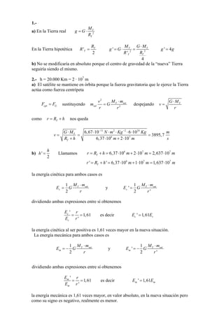 1.-
a) En la Tierra real 2
T
T
M
g G
R
= ⋅
En la Tierra hipotética '
2
T
T
R
R = 22
'
'
4
T T
TT
M G M
g G
RR
⋅
= ⋅ = ' 4g g=
b) No se modificaría en absoluto porque el centro de gravedad de la “nueva” Tierra
seguiría siendo el mismo.
2.- h = 20.000 Km = 2 · 107
m
a) El satélite se mantiene en órbita porque la fuerza gravitatoria que le ejerce la Tierra
actúa como fuerza centrípeta
sustituyendocpt GF F=
2
2
T sat
sat
M mv
m G
r r
⋅
= despejando TG M
v
r
⋅
=
como nos quedaTr R h= +
11 2 2 24
6 7
6,67 10 6 10
3895,7
6,37 10 2 10
T
T
G M N m Kg Kg m
v
R h m m
− −
⋅ ⋅ ⋅ ⋅ ⋅ ⋅
= = =
+ ⋅ + ⋅ s
b) '
2
h
h = Llamamos 6 7
6,37 10 2 10 2,637 10Tr R h m m m= + = ⋅ + ⋅ = ⋅ 7
76 7
' ' 6,37 10 1 10 1,637 10Tr R h m m m= + = ⋅ + ⋅ = ⋅
la energía cinética para ambos casos es
1
2
T sat
c
M m
E G
r
⋅
= y
1
'
2 '
T sa
c
tM m
E G
r
⋅
=
dividiendo ambas expresiones entre sí obtenemos
'
1,61
'
c
c
E r
E r
= = es decir ' 1,61c cE E=
la energía cinética al ser positiva es 1,61 veces mayor en la nueva situación.
La energía mecánica para ambos casos es
1
2
T sat
m
M m
E G
r
⋅
= − y
1
'
2 '
T sat
m
M m
E G
r
⋅
= −
dividiendo ambas expresiones entre sí obtenemos
'
'
m
m
E r
E r
= =1,61 es decir ' =1,61E Em m
la energía mecánica es 1,61 veces mayor, en valor absoluto, en la nueva situación pero
como su signo es negativo, realmente es menor.
 