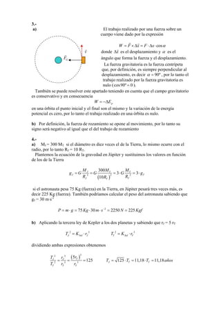 3.-
a) El trabajo realizado por una fuerza sobre un
cuerpo viene dado por la expresión
cosW F x F x α= ×∆ = ⋅∆ ⋅
v donde x∆ es el desplazamiento y α es el
ángulo que forma la fuerza y el desplazamiento.GF
La fuerza gravitatoria es la fuerza centrípeta
que, por definición, es siempre perpendicular al
desplazamiento, es decir 90ºα = , por lo tanto el
trabajo realizado por la fuerza gravitatoria es
nulo (cos90º 0= ).
También se puede resolver este apartado teniendo en cuenta que el campo gravitatorio
es conservativo y en consecuencia
pW E= −∆
en una órbita el punto inicial y el final son el mismo y la variación de la energía
potencial es cero, por lo tanto el trabajo realizado en una órbita es nulo.
b) Por definición, la fuerza de rozamiento se opone al movimiento, por lo tanto su
signo será negativo al igual que el del trabajo de rozamiento
4.-
a) MJ = 300 MT si el diámetro es diez veces el de la Tierra, lo mismo ocurre con el
radio, por lo tanto RJ = 10 RT.
Plantemos la ecuación de la gravedad en Júpiter y sustituimos los valores en función
de los de la Tierra
( )
22 2
300
3 3
10
J T T
J T
J TT
M M M
g G G G g
R RR
= = = ⋅ = ⋅
si el astronauta pesa 75 Kg (fuerza) en la Tierra, en Júpiter pesará tres veces más, es
decir 225 Kg (fuerza). También podríamos calcular el peso del astronauta sabiendo que
gJ = 30 m·s-2
2
75 30 2250 225P m g Kg m s N Kgf−
= ⋅ = ⋅ ⋅ = =
b) Aplicando la tercera ley de Kepler a los dos planetas y sabiendo que rJ = 5 rT
2 3
JT KSol= ⋅ Jr 2 3
T Sol T=T K ⋅r
dividiendo ambas expresiones obtenemos
(
3
)2 3
2 3 3
5 TJ
TT T
r
=
T r
T r r
J
= =125 125 11,18 11,18J T TT = T⋅ = T⋅ = años
 