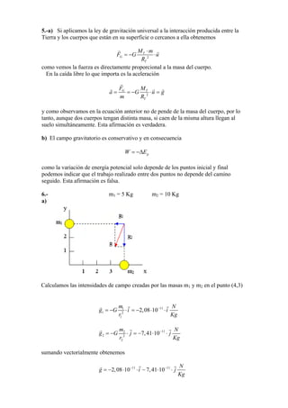 5.-a) Si aplicamos la ley de gravitación universal a la interacción producida entre la
Tierra y los cuerpos que están en su superficie o cercanos a ella obtenemos
2
T
G
T
M m
F G
R
u
⋅
= − ⋅
como vemos la fuerza es directamente proporcional a la masa del cuerpo.
En la caída libre lo que importa es la aceleración
2
G T
T
F M
a G u
m R
= = − ⋅ = g
y como observamos en la ecuación anterior no de pende de la masa del cuerpo, por lo
tanto, aunque dos cuerpos tengan distinta masa, si caen de la misma altura llegan al
suelo simultáneamente. Esta afirmación es verdadera.
b) El campo gravitatorio es conservativo y en consecuencia
pW E= −∆
como la variación de energía potencial solo depende de los puntos inicial y final
podemos indicar que el trabajo realizado entre dos puntos no depende del camino
seguido. Esta afirmación es falsa.
6.- m1 = 5 Kg m2 = 10 Kg
a)
Calculamos las intensidades de campo creadas por las masas m1 y m2 en el punto (4,3)
111
1 2
1
= −g G 2,08⋅10−
⋅
m N
i
Kr
⋅i = −
g
112
2 2
2
= −g G
m
7,41⋅10−
⋅ j
N
Kr
⋅ j = −
g
sumando vectorialmente obtenemos
= −2,08 11
7,41− −11 N
⋅10 ⋅ −ig
Kg
⋅10 ⋅ j
 
