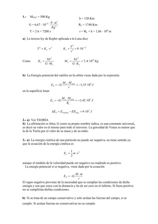 1.- MSAT = 500 Kg
h = 120 Km
G = 6,67 · 10-11
2
2
N m
Kg
⋅
RL = 1740 Km
T = 2 h = 7200 s r = RL + h = 1,86 · 106
m
a) La tercera ley de Kepler aplicada a la Luna dice
2
LT K r= ⋅ 3
2
12
3
8 10L
T
K
r
−
= = ⋅
Como
2
4
L
L
K
G M
π
=
⋅
2
224
7,4 10L
L
M Kg
G K
π
= = ⋅
⋅
b) La Energía potencial del satélite en la orbita viene dada por la expresión:
9
1,33 10L SAT
P
M M
E G
r
J
⋅
= − = − ⋅
en la superficie lunar
9
1,42 10L SAT
P
L
M M
E G
R
J
⋅
= − = − ⋅
7
9 10P Pórbita PspfE E EP JΔ = − = ⋅
2.- a) Ver TEORÍA
b) La afirmación es falsa, G como su propio nombre indica, es una constante universal,
es decir su valor es el mismo para todo el universo. La gravedad de Venus es menor que
la de la Tierra por el valor de su masa y de su radio.
3.- a) La energía cinética de una partícula no puede ser negativa, no tiene sentido ya
que la ecuación de la energía cinética es
21
2
CE m v= ⋅
aunque el módulo de la velocidad puede ser negativo su cuadrado es positivo.
La energía potencial si es negativa, viene dada por la ecuación
P
M m
E G
r
⋅
= −
El signo negativo proviene de la necesidad que se cumplan las condiciones de dicha
energía y son que crece con la distancia y ha de ser cero en el infinito. Si fuera positiva
no se cumplirían dichas condiciones.
b) Si se trata de un campo conservativo y solo actúan las fuerzas del campo, si se
cumple. Si actúan fuerzas no conservativas no se cumple.
 