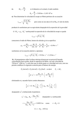 4.-
9
T
M
M
M = si el diámetro es la mitad, el radio también
6
3185 3,185 10
2
T
M
R
R km m= = = ⋅
a) Para determinar la velocidad de escape en Marte partimos de su ecuación
2 M
escape
M
G M
v
R
⋅ ⋅
= pero como no nos dan ni G ni MM, el valor de dicho
producto lo sustituimos por su equivalente despejado de la expresión de la gravedad
2
M M MG M g R⋅ = ⋅ sustituyendo la expresión de la velocidad de escape se queda
2escape M Mv g R= ⋅ ⋅
conocemos el radio de Marte, hemos de calcular g en su superficie
2
2 2 2
/9 4 4
4,44
( / 2) 9 9
M T T
M T
M T T
M M M
g G G G g m s
R R R
−
= = = = = ⋅
sustituimos en la ecuación anterior y operamos
1 1
2 5318 5,32escape M Mv g R m s km s− −
= ⋅ ⋅ = ⋅ = ⋅
b) Al preguntarnos sobre la altura máxima alcanza por un proyectil lanzado
verticalmente hacia arriba, desde la superficie de Marte, con una velocidad de
720 km h-1
(200 m s-1
), está claro que en dicho punto su velocidad será cero, esto nos
permite establecer la siguiente ecuación para el balance de energía
( ) ( ) (C P PE inicial E inicial E final+ = ) es decir C PE E= Δ
2
0
1
2
M M
M
M m M
m v G G
r R
⎛ ⎞m⋅ ⋅
⋅ = − − −⎜ ⎟
⎝ ⎠
eliminando m y sacando factor común obtenemos
2 2
0
1 1 1
2
M M M
M M
v G M g R
1 1
R r R
⎛ ⎞ ⎛ ⎞
= ⋅ − = ⋅ −⎜ ⎟ ⎜ ⎟
⎝ ⎠ ⎝ ⎠r
despejando v0
2
y deshaciendo el paréntesis
2
2
0
2
2 M
M M
M ⋅g R
v g ⋅ R
r
= − despejando r y sustituyendo
2
2
0
2
3189511
2
MM
M M
⋅g R
r m
g R⋅ −v
= = como M=r R + h
4511M m=h r R− =
 
