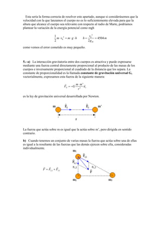 Esta sería la forma correcta de resolver este apartado, aunque si considerásemos que la
velocidad con la que lanzamos el cuerpo no es lo suficientemente elevada para que la
altura que alcance el cuerpo sea relevante con respecto al radio de Marte, podríamos
plantear la variación de la energía potencial como mgh
2
0
1
2
m v m g h⋅ = ⋅ ⋅
2
0
4504
2 M
v
h m
g
= =
como vemos el error cometido es muy pequeño.
5.- a) La interacción gravitatoria entre dos cuerpos es atractiva y puede expresarse
mediante una fuerza central directamente proporcional al producto de las masas de los
cuerpos e inversamente proporcional al cuadrado de la distancia que los separa. La
constante de proporcionalidad es la llamada constante de gravitación universal G,
vectorialmente, expresamos esta fuerza de la siguiente manera:
2
'
G r
m m
F G
r
u
⋅
= −
es la ley de gravitación universal desarrollada por Newton.
La fuerza que actúa sobre m es igual que la actúa sobre m’, pero dirigida en sentido
contrario.
b) Cuando tenemos un conjunto de varias masas la fuerza que actúa sobre una de ellas
es igual a la resultante de las fuerzas que las demás ejercen sobre ella, consideradas
individualmente.
F 2,1= +F F3,1
 