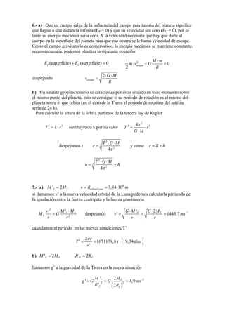 6.- a) Que un cuerpo salga de la influencia del campo gravitatorio del planeta significa
que llegue a una distancia infinita (EP = 0) y que su velocidad sea cero (EC = 0), por lo
tanto su energía mecánica sería cero. A la velocidad necesaria que hay que darle al
cuerpo en la superficie del planeta para que eso ocurra se le llama velocidad de escape.
Como el campo gravitatorio es conservativo, la energía mecánica se mantiene constante,
en consecuencia, podemos plantear la siguiente ecuación
(superficie) (superficie) 0P CE E+ = 21
0
2
escape
M m
m v G
R
⋅
⋅ − =
despejando
2
escape
G M
v
R
⋅ ⋅
=
b) Un satélite geoestacionario se caracteriza por estar situado en todo momento sobre
el mismo punto del planeta, esto se consigue si su periodo de rotación es el mismo del
planeta sobre el que orbita (en el caso de la Tierra el periodo de rotación del satélite
sería de 24 h).
Para calcular la altura de la órbita partimos de la tercera ley de Kepler
sustituyendo k por su valor2
T k r= ⋅ 3
2
2 34
T r
G M
π
= ⋅
⋅
despejamos r
2
3
2
4
T G M
r
π
⋅ ⋅
= y como r R h= +
2
3
2
4
T G M
h R
π
⋅ ⋅
= −
7.- a) M =T' 2MT 3,84= 108
⋅ morbital Luna=r R
si llamamos v’ a la nueva velocidad orbital de la Luna podemos calcularla partiendo de
la igualación entre la fuerza centrípeta y la fuerza gravitatoria
2
2
L
L
v'
=M G
M ' ⋅T M
r r
despejando 1T'
' T
1443= ,7
⋅G M
v m
r r
−G M2⋅
= = s
calculamos el periodo en las nuevas condiciones T’
'
πr
v
T '
2
= =1671179,8s 19,34días( )
b) =' 2T TM M TT =' 2R R
llamamos g’ a la gravedad de la Tierra en la nueva situación
( R )
2
22
2'
4
' 2
TT
T T
g G= =' G
M M
R
= m −
s,9
 