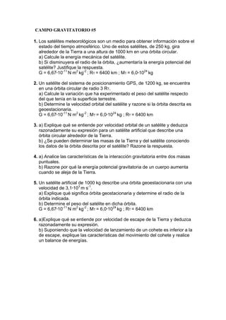 1. Los satélites meteorológicos son un medio para obtener información sobre el
estado del tiempo atmosférico. Uno de estos satélites, de 250 kg, gira
alrededor de la Tierra a una altura de 1000 km en una órbita circular.
a) Calcule la energía mecánica del satélite.
b) Si disminuyera el radio de la órbita, ¿aumentaría la energía potencial del
satélite? Justifique la respuesta.
G = 6,67·10-11
N m2
kg-2
; RT = 6400 km ; MT = 6,0·1024
kg
2. Un satélite del sistema de posicionamiento GPS, de 1200 kg, se encuentra
en una órbita circular de radio 3 RT.
a) Calcule la variación que ha experimentado el peso del satélite respecto
del que tenía en la superficie terrestre.
b) Determine la velocidad orbital del satélite y razone si la órbita descrita es
geoestacionaria.
G = 6,67·10-11
N m2
kg-2
; MT = 6,0·1024
kg ; RT = 6400 km
3. a) Explique qué se entiende por velocidad orbital de un satélite y deduzca
razonadamente su expresión para un satélite artificial que describe una
órbita circular alrededor de la Tierra.
b) ¿Se pueden determinar las masas de la Tierra y del satélite conociendo
los datos de la órbita descrita por el satélite? Razone la respuesta.
4. a) Analice las características de la interacción gravitatoria entre dos masas
puntuales.
b) Razone por qué la energía potencial gravitatoria de un cuerpo aumenta
cuando se aleja de la Tierra.
5. Un satélite artificial de 1000 kg describe una órbita geoestacionaria con una
velocidad de 3,1·103
m s-1
.
a) Explique qué significa órbita geostacionaria y determine el radio de la
órbita indicada.
b) Determine el peso del satélite en dicha órbita.
G = 6,67·10-11
N m2
kg-2
; MT = 6,0·1024
kg ; RT = 6400 km
6. a)Explique qué se entiende por velocidad de escape de la Tierra y deduzca
razonadamente su expresión.
b) Suponiendo que la velocidad de lanzamiento de un cohete es inferior a la
de escape, explique las características del movimiento del cohete y realice
un balance de energías.
CAMPO GRAVITATORIO #5
 