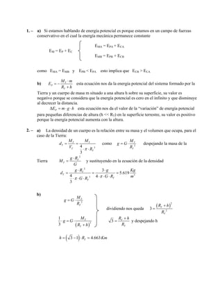 1. – a) Si estamos hablando de energía potencial es porque estamos en un campo de fuerzas
conservativo en el cual la energía mecánica permanece constante
EMA = EPA + ECA
EM = EP + EC
EMB = EPB + ECB
como EMA = EMB y EPB < EPA esto implica que ECB > ECA
b) T
P
T
M m
E
R h
⋅
= −
+
esta ecuación nos da la energía potencial del sistema formado por la
Tierra y un cuerpo de masa m situado a una altura h sobre su superficie, su valor es
negativo porque se considera que la energía potencial es cero en el infinito y que disminuye
al decrecer la distancia.
PE m g h∆ = ⋅ ⋅ esta ecuación nos da el valor de la “variación” de energía potencial
para pequeñas diferencias de altura (h << RT) en la superficie terrestre, su valor es positivo
porque la energía potencial aumenta con la altura.
2. – a) La densidad de un cuerpo es la relación entre su masa y el volumen que ocupa, para el
caso de la Tierra:
34
3
T T
T
T
T
M M
d
V Rπ
= =
⋅ ⋅
como 2
T
T
M
g G
R
= ⋅ despejando la masa de la
Tierra
2
T
T
g R
M
G
⋅
= y sustituyendo en la ecuación de la densidad
2
3
3
3
5.619
4 4
3
T
T
T
T
g R g Kg
G R mG R ππ
⋅ ⋅
= = =
⋅ ⋅ ⋅⋅ ⋅ ⋅
d
b)
2
T
T
M
g G
R
= ⋅
dividiendo nos queda
( )
2
2
3 T
T
R h
R
+
=
( )
2
1
3
T
T
M
g G
R h
⋅ = ⋅
+
3 T
T
R h
R
+
= y despejando h
( )3 1 4.663Th R Km= − ⋅ =
 