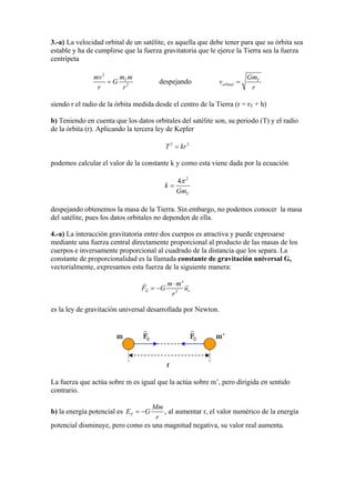 3.-a) La velocidad orbital de un satélite, es aquella que debe tener para que su órbita sea
estable y ha de cumplirse que la fuerza gravitatoria que le ejerce la Tierra sea la fuerza
centrípeta
2
2
Tm mmv
G
r r
= despejando T
orbital
Gm
v
r
=
siendo r el radio de la órbita medida desde el centro de la Tierra (r = rT + h)
b) Teniendo en cuenta que los datos orbitales del satélite son, su periodo (T) y el radio
de la órbita (r). Aplicando la tercera ley de Kepler
2 3
T kr=
podemos calcular el valor de la constante k y como esta viene dada por la ecuación
2
4
T
k
Gm
π
=
despejando obtenemos la masa de la Tierra. Sin embargo, no podemos conocer la masa
del satélite, pues los datos orbitales no dependen de ella.
4.-a) La interacción gravitatoria entre dos cuerpos es atractiva y puede expresarse
mediante una fuerza central directamente proporcional al producto de las masas de los
cuerpos e inversamente proporcional al cuadrado de la distancia que los separa. La
constante de proporcionalidad es la llamada constante de gravitación universal G,
vectorialmente, expresamos esta fuerza de la siguiente manera:
2
'
G r
m m
F G
r
u
⋅
= −
es la ley de gravitación universal desarrollada por Newton.
La fuerza que actúa sobre m es igual que la actúa sobre m’, pero dirigida en sentido
contrario.
b) la energía potencial es P G
Mm
E
r
= − , al aumentar r, el valor numérico de la energía
potencial disminuye, pero como es una magnitud negativa, su valor real aumenta.
 