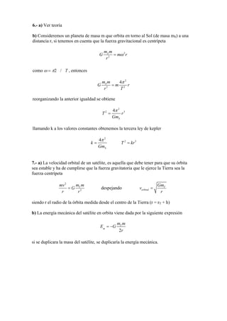 6.- a) Ver teoría
b) Consideremos un planeta de masa m que orbita en torno al Sol (de masa mS) a una
distancia r, si tenemos en cuenta que la fuerza gravitacional es centrípeta
2
2
Sm m
G m
r
rω=
como ω = π2 / T , entonces
2
2 2
4Sm m
=G m
Tr
r
π
reorganizando la anterior igualdad se obtiene
2
2 34
T r
Gm
π
=
S
llamando k a los valores constantes obtenemos la tercera ley de kepler
2
2 34
S
k T
Gm
π
= = kr
7.- a) La velocidad orbital de un satélite, es aquella que debe tener para que su órbita
sea estable y ha de cumplirse que la fuerza gravitatoria que le ejerce la Tierra sea la
fuerza centrípeta
2
2
mv
= G Tm m
r r
despejando T
orbital
Gm
v
r
=
siendo r el radio de la órbita medida desde el centro de la Tierra (r = rT + h)
b) La energía mecánica del satélite en orbita viene dada por la siguiente expresión
G Tm m
E = −m
2r
si se duplicara la masa del satélite, se duplicaría la energía mecánica.
 