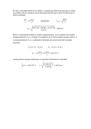 9.- a) La velocidad orbital de un satélite, es aquella que debe tener para que su órbita
sea estable y ha de cumplirse que la fuerza gravitatoria que le ejerce la Tierra sea la
fuerza centrípeta
2
2
Tm mmv
G
r r
= despejando T
orbital
Gm
v
r
=
11 2 2 24
1
7
6,67 10 6 10
2829
5 10
orb
Nm kg kg
v m
m
− −
s−⋅ ⋅ ⋅
= =
⋅
b) Si la velocidad del satélite se anulara repentinamente, en ese instante sólo tendría
energía potencial , al llegar a la superficie de la Tierra tendría energía cinética
y energía potencial , aplicando el principio de conservación de la energía
mecánica
( )pE r cE
( )p TE r
( ) ( )p c pE r E E r= + T ( ) ( )c p p TE E r E r= −
11
3,03 10T T
c
T
m m m m
E G G
r r
= − + = ⋅ J
sustituyendo la energía cinética por su expresión calculamos la velocidad
2 11
3,03 10
2
mv J= ⋅ 1
11
1
3
2 3,03 10
14212
3 10
J
v m
kg
s−⋅ ⋅
= =
⋅
 