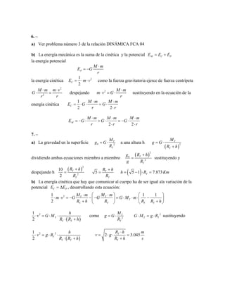 6. –
a) Ver problema número 3 de la relación DINÁMICA FCA 04
b) La energía mecánica es la suma de la cinética y la potencial M C PE E E= +
la energía potencial
P
M m
E G
r
⋅
= −
la energía cinética 21
2
CE m v= ⋅ ⋅ como la fuerza gravitatoria ejerce de fuerza centrípeta
2
2
M m m v
G
r r
⋅ ⋅
⋅ = despejando 2 M m
m v G
r
⋅
⋅ = ⋅ sustituyendo en la ecuación de la
energía cinética
1
2 2
C
M m M
E G G
r r
m⋅ ⋅
= ⋅ ⋅ = ⋅
⋅
2 2
M
M m M m M
E G G G
r r
m
r
⋅ ⋅ ⋅
= − ⋅ + ⋅ = − ⋅
⋅ ⋅
7. –
a) La gravedad en la superficie 0 2
T
T
M
g G
R
= ⋅ a una altura h
( )
2
T
T
M
g G
R h
= ⋅
+
dividiendo ambas ecuaciones miembro a miembro
( )
2
0
2
T
T
R hg
g R
+
= sustituyendo y
despejando h
( )
2
2
10
2
T
T
R h
R
+
= 5 T
T
R h
R
+
= ( )5 1 7.873Th R= − ⋅ = Km
P
b) La energía cinética que hay que comunicar al cuerpo ha de ser igual ala variación de la
potencial CE E= ∆ , desarrollando esta ecuación:
21 1
2
T T
T
T T T
M m M m
m v G G G M m
1
TR h R R R
⎛ ⎞ ⎛⋅ ⋅
⋅ ⋅ = − − − = ⋅ ⋅ ⋅ −⎜ ⎟ ⎜
+ +⎝ ⎠ ⎝ h
⎞
⎟
⎠
( )
21
2
T
T T
h
v G M
R R h
⋅ = ⋅ ⋅
⋅ +
como 2
T
T
M
g G
R
= ⋅ 2
TG M g RT⋅ = ⋅ sustituyendo
( )
2 21
2
T
T T
h
v g R
R R h
⋅ = ⋅ ⋅
⋅ +
2 3.045T
T
R h m
v g
R h s
⋅
= ⋅ ⋅ =
+
 