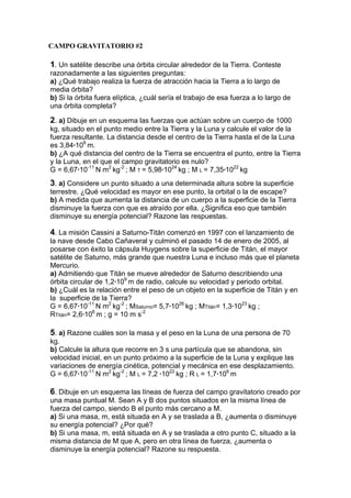 1. Un satélite describe una órbita circular alrededor de la Tierra. Conteste
razonadamente a las siguientes preguntas:
a) ¿Qué trabajo realiza la fuerza de atracción hacia la Tierra a lo largo de
media órbita?
b) Si la órbita fuera elíptica, ¿cuál sería el trabajo de esa fuerza a lo largo de
una órbita completa?
2. a) Dibuje en un esquema las fuerzas que actúan sobre un cuerpo de 1000
kg, situado en el punto medio entre la Tierra y la Luna y calcule el valor de la
fuerza resultante. La distancia desde el centro de la Tierra hasta el de la Luna
es 3,84·108
m.
b) ¿A qué distancia del centro de la Tierra se encuentra el punto, entre la Tierra
y la Luna, en el que el campo gravitatorio es nulo?
G = 6,67·10-11
N m2
kg-2
; M T = 5,98·1024
kg ; M L = 7,35·1022
kg
3. a) Considere un punto situado a una determinada altura sobre la superficie
terrestre. ¿Qué velocidad es mayor en ese punto, la orbital o la de escape?
b) A medida que aumenta la distancia de un cuerpo a la superficie de la Tierra
disminuye la fuerza con que es atraído por ella. ¿Significa eso que también
disminuye su energía potencial? Razone las respuestas.
4. La misión Cassini a Saturno-Titán comenzó en 1997 con el lanzamiento de
la nave desde Cabo Cañaveral y culminó el pasado 14 de enero de 2005, al
posarse con éxito la cápsula Huygens sobre la superficie de Titán, el mayor
satélite de Saturno, más grande que nuestra Luna e incluso más que el planeta
Mercurio.
a) Admitiendo que Titán se mueve alrededor de Saturno describiendo una
órbita circular de 1,2·109
m de radio, calcule su velocidad y periodo orbital.
b) ¿Cuál es la relación entre el peso de un objeto en la superficie de Titán y en
la superficie de la Tierra?
G = 6,67·10-11
N m2
kg-2
; MSaturno= 5,7·1026
kg ; MTitán= 1,3·1023
kg ;
RTitán= 2,6·106
m ; g = 10 m s-2
5. a) Razone cuáles son la masa y el peso en la Luna de una persona de 70
kg.
b) Calcule la altura que recorre en 3 s una partícula que se abandona, sin
velocidad inicial, en un punto próximo a la superficie de la Luna y explique las
variaciones de energía cinética, potencial y mecánica en ese desplazamiento.
G = 6,67·10-11
N m2
kg-2
; M L = 7,2 ·1022
kg ; R L = 1,7·106
m
6. Dibuje en un esquema las líneas de fuerza del campo gravitatorio creado por
una masa puntual M. Sean A y B dos puntos situados en la misma línea de
fuerza del campo, siendo B el punto más cercano a M.
a) Si una masa, m, está situada en A y se traslada a B, ¿aumenta o disminuye
su energía potencial? ¿Por qué?
b) Si una masa, m, está situada en A y se traslada a otro punto C, situado a la
misma distancia de M que A, pero en otra línea de fuerza, ¿aumenta o
disminuye la energía potencial? Razone su respuesta.
CAMPO GRAVITATORIO #2
 