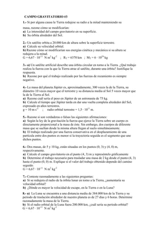 CAMPO GRAVITATORIO #3
1.- Si por alguna causa la Tierra redujese su radio a la mitad manteniendo su
masa, razone cómo se modificarían:
a) La intensidad del campo gravitatorio en su superficie.
b) Su órbita alrededor del Sol.
2.- Un satélite orbita a 20.000 km de altura sobre la superficie terrestre.
a) Calcule su velocidad orbital.
b) Razone cómo se modificarían sus energías cinética y mecánica si su altura se
redujera a la mitad.
G = 6,67 · 10-11
N m2
kg-2
; RT = 6370 km ; MT = 6 · 1024
kg
3.- a) Un satélite artificial describe una órbita circular en torno a la Tierra. ¿Qué trabajo
realiza la fuerza con la que la Tierra atrae al satélite, durante una órbita? Justifique la
respuesta.
b) Razone por qué el trabajo realizado por las fuerzas de rozamiento es siempre
negativo.
4.- La masa del planeta Júpiter es, aproximadamente, 300 veces la de la Tierra, su
diámetro 10 veces mayor que el terrestre y su distancia media al Sol 5 veces mayor que
la de la Tierra al Sol.
a) Razone cuál sería el peso en Júpiter de un astronauta de 75 kg.
b) Calcule el tiempo que Júpiter tarda en dar una vuelta completa alrededor del Sol,
expresado en años terrestres.
g = 10 m s-2
; radio orbital terrestre = 1,5 · 1011
m.
5.- Razone si son verdaderas o falsas las siguientes afirmaciones:
a) Según la ley de la gravitación la fuerza que ejerce la Tierra sobre un cuerpo es
directamente proporcional a la masa de éste. Sin embargo, dos cuerpos de diferente
masa que se sueltan desde la misma altura llegan al suelo simultáneamente.
b) El trabajo realizado por una fuerza conservativa en el desplazamiento de una
partícula entre dos puntos es menor si la trayectoria seguida es el segmento que une
dichos puntos.
6.- Dos masas, de 5 y 10 kg, están situadas en los puntos (0, 3) y (4, 0) m,
respectivamente.
a) Calcule el campo gravitatorio en el punto (4, 3) m y represéntelo gráficamente
b) Determine el trabajo necesario para trasladar una masa de 2 kg desde el punto (4, 3)
hasta el punto (0, 0) m. Explique si el valor del trabajo obtenido depende del camino
seguido.
G = 6,67 · 10-11
N m2
kg-2
7.- Conteste razonadamente a las siguientes preguntas:
a) Si se redujera el radio de la órbita lunar en torno a la Tierra, ¿aumentaría su
velocidad orbital?
b) ¿Dónde es mayor la velocidad de escape, en la Tierra o en la Luna?
8.- a) La Luna se encuentra a una distancia media de 384.000 km de la Tierra y su
periodo de traslación alrededor de nuestro planeta es de 27 días y 6 horas. Determine
razonadamente la masa de la Tierra.
b) Si el radio orbital de la Luna fuera 200.000 km, ¿cuál sería su período orbital?
G = 6,67 · 10-11
N m2
kg-2
 