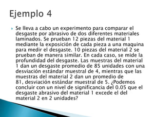    Se lleva a cabo un experimento para comparar el
    desgaste por abrasivo de dos diferentes materiales
    laminados. Se prueban 12 piezas del material 1
    mediante la exposición de cada pieza a una maquina
    para medir el desgaste. 10 piezas del material 2 se
    prueban de manera similar. En cada caso, se mide la
    profundidad del desgaste. Las muestras del material
    1 dan un desgaste promedio de 85 unidades con una
    desviación estándar muestral de 4, mientras que las
    muestras del material 2 dan un promedio de
    81, desviación estándar muestral de 5. ¿Podemos
    concluir con un nivel de significancia del 0.05 que el
    desgaste abrasivo del material 1 excede el del
    material 2 en 2 unidades?
 