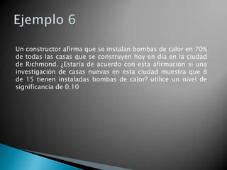 Un constructor afirma que se instalan bombas de calor en 70%
de todas las casas que se construyen hoy en día en la ciudad
de Richmond. ¿Estaría de acuerdo con esta afirmación si una
investigación de casas nuevas en esta ciudad muestra que 8
de 15 tienen instaladas bombas de calor? utilice un nivel de
significancia de 0.10
 