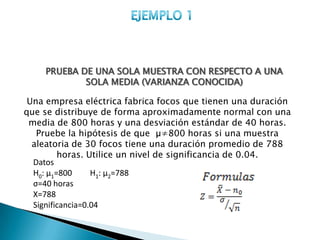 PRUEBA DE UNA SOLA MUESTRA CON RESPECTO A UNA
            SOLA MEDIA (VARIANZA CONOCIDA)

 Una empresa eléctrica fabrica focos que tienen una duración
que se distribuye de forma aproximadamente normal con una
 media de 800 horas y una desviación estándar de 40 horas.
   Pruebe la hipótesis de que µ≠800 horas si una muestra
  aleatoria de 30 focos tiene una duración promedio de 788
         horas. Utilice un nivel de significancia de 0.04.
  Datos
  H0: µ1=800      H1: µ2=788
  σ=40 horas
  X=788
  Significancia=0.04
 