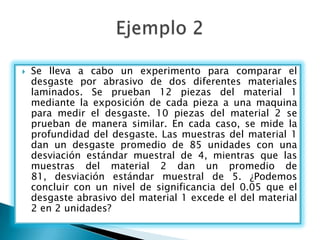    Se lleva a cabo un experimento para comparar el
    desgaste por abrasivo de dos diferentes materiales
    laminados. Se prueban 12 piezas del material 1
    mediante la exposición de cada pieza a una maquina
    para medir el desgaste. 10 piezas del material 2 se
    prueban de manera similar. En cada caso, se mide la
    profundidad del desgaste. Las muestras del material 1
    dan un desgaste promedio de 85 unidades con una
    desviación estándar muestral de 4, mientras que las
    muestras del material 2 dan un promedio de
    81, desviación estándar muestral de 5. ¿Podemos
    concluir con un nivel de significancia del 0.05 que el
    desgaste abrasivo del material 1 excede el del material
    2 en 2 unidades?
 