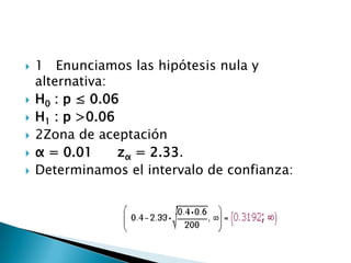    1 Enunciamos las hipótesis nula y
    alternativa:
   H0 : p ≤ 0.06
   H1 : p >0.06
   2Zona de aceptación
   α = 0.01     zα = 2.33.
   Determinamos el intervalo de confianza:
 