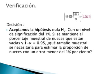 Decisión :
 Aceptamos la hipótesis nula H0. Con un nivel
  de significación del 1%. Si se mantiene el
  porcentaje muestral de nueces que están
  vacías y 1-α = 0.95, ¿qué tamaño muestral
  se necesitaría para estimar la proporción de
  nueces con un error menor del 1% por ciento?
 