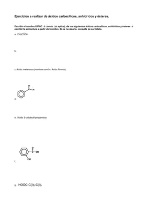 Ejercicios a realizar de ácidos carboxílicos, anhídridos y ésteres.
Escribir el nombre IUPAC ó común (si aplica), de los siguientes ácidos carboxílicos, anhídridos y ésteres o
escribir la estructura a partir del nombre. Si es necesario, consulte de su folleto.
a. CH3COOH
b.
COOH
c. Acido metanoico (nombre común: Acido fórmico)
d.
e. Acido 3-ciclobutil-propanoico
f.
g. HOOC-C(I)2-C(I)3
 