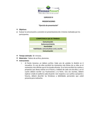 EJERCICIO VI
PRESENTACIONES
“Ejercicio de presentación”
 Objetivos:
a) Evaluar la comunicación y consisten en presentaciones de sí mismos realizadas por los
participantes.
COMPETENCIA QUE SE TRABAJA
Comunicación
Autoconocimiento
Asertividad
Habilidades comunicativas oral y escrita
Comunicación
 Tiempo estimado: 30 minutos.
 Materiales: Tablero de acrílico, plumones.
 Instrucciones:
I. Al frente tenemos un tablero acrílico. Cada uno de ustedes lo dividirá en 4
recuadros. En uno de ellos escribirá los momentos más felices de su vida; en el
momentos más difíciles que le ha tocado afrontar. En el otro escribirá los sueños o
proyectos que desea realizar en el futuro, y hablará de cada uno de ellos; y en el
cuarto deberá escribir sus frustraciones a la fecha. Una vez escritos, deberá
explicar a todo el auditorio cada situación. Con respecto a sus sueños o proyecto s
futuros, deberá describir las fortalezas y debilidades personales que usted
presenta para realizarlos.
 