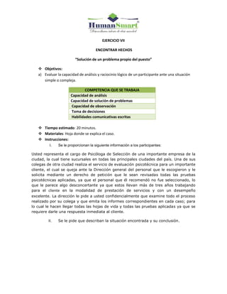 EJERCICIO VII
ENCONTRAR HECHOS
“Solución de un problema propio del puesto”
 Objetivos:
a) Evaluar la capacidad de análisis y raciocinio lógico de un participante ante una situación
simple o compleja.
COMPETENCIA QUE SE TRABAJA
Capacidad de análisis
Capacidad de solución de problemas
Capacidad de observación
Toma de decisiones
Habilidades comunicativas escritas
 Tiempo estimado: 20 minutos.
 Materiales: Hoja donde se explica el caso.
 Instrucciones:
I. Se le proporcionan la siguiente información a los participantes:
Usted representa el cargo de Psicóloga de Selección de una importante empresa de la
ciudad, la cual tiene sucursales en todas las principales ciudades del país. Una de sus
colegas de otra ciudad realiza el servicio de evaluación psicotécnica para un importante
cliente, el cual se queja ante la Dirección general del personal que le escogieron y le
solicita mediante un derecho de petición que le sean revisadas todas las pruebas
psicotécnicas aplicadas, ya que el personal que él recomendó no fue seleccionado, lo
que le parece algo desconcertante ya que estos llevan más de tres años trabajando
para el cliente en la modalidad de prestación de servicios y con un desempeño
excelente. La dirección le pide a usted confidencialmente que examine todo el proceso
realizado por su colega y que emita los informes correspondientes en cada caso; para
lo cual le hacen llegar todas las hojas de vida y todas las pruebas aplicadas ya que se
requiere darle una respuesta inmediata al cliente.
II. Se le pide que describan la situación encontrada y su conclusión.
 