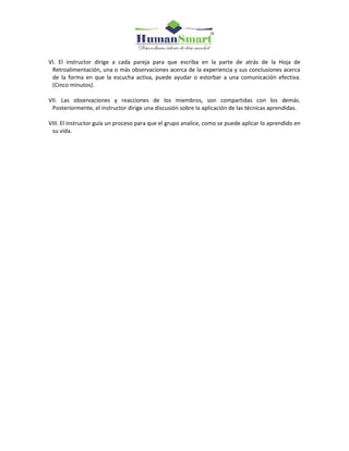 VI. El instructor dirige a cada pareja para que escriba en la parte de atrás de la Hoja de
Retroalimentación, una o más observaciones acerca de la experiencia y sus conclusiones acerca
de la forma en que la escucha activa, puede ayudar o estorbar a una comunicación efectiva.
(Cinco minutos).
VII. Las observaciones y reacciones de los miembros, son compartidas con los demás.
Posteriormente, el instructor dirige una discusión sobre la aplicación de las técnicas aprendidas.
VIII. El instructor guía un proceso para que el grupo analice, como se puede aplicar lo aprendido en
su vida.
 